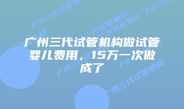广州三代试管机构做试管婴儿费用，15万一次做成了
