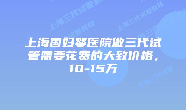 上海国妇婴医院做三代试管需要花费的大致价格，10-15万