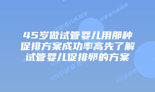 45岁做试管婴儿用那种促排方案成功率高先了解试管婴儿促排卵的方案