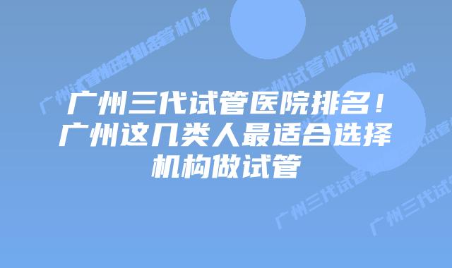 广州三代试管医院排名！广州这几类人最适合选择机构做试管