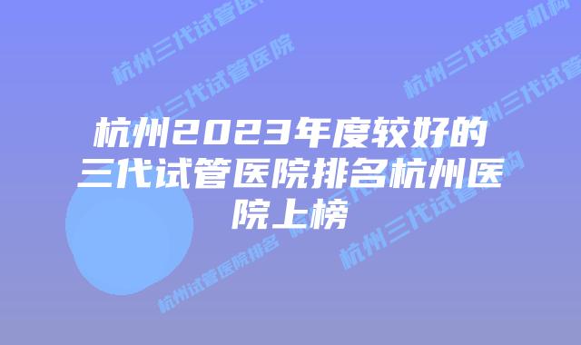 杭州2023年度较好的三代试管医院排名杭州医院上榜