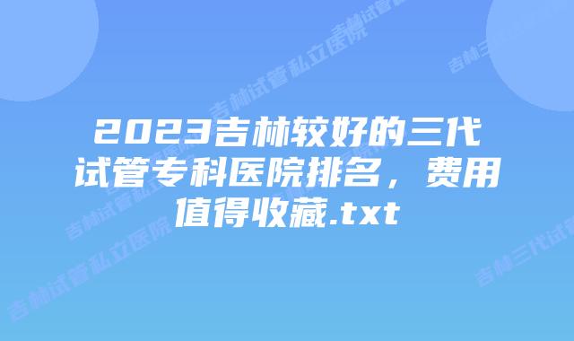 2023吉林较好的三代试管专科医院排名，费用值得收藏.txt
