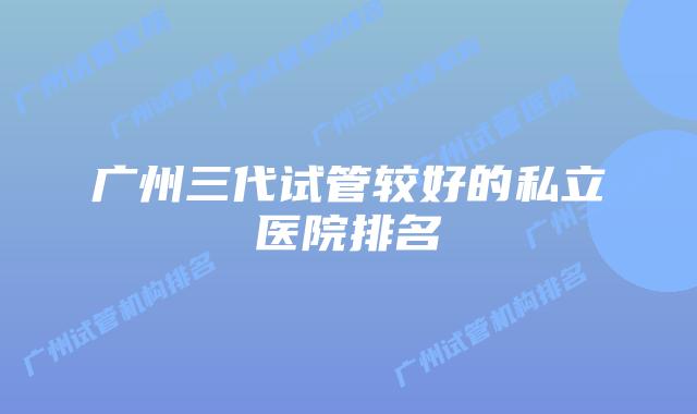 广州三代试管较好的私立医院排名