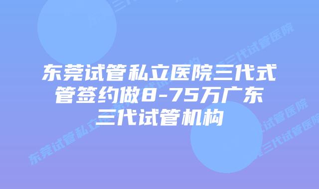东莞试管私立医院三代式管签约做8-75万广东三代试管机构