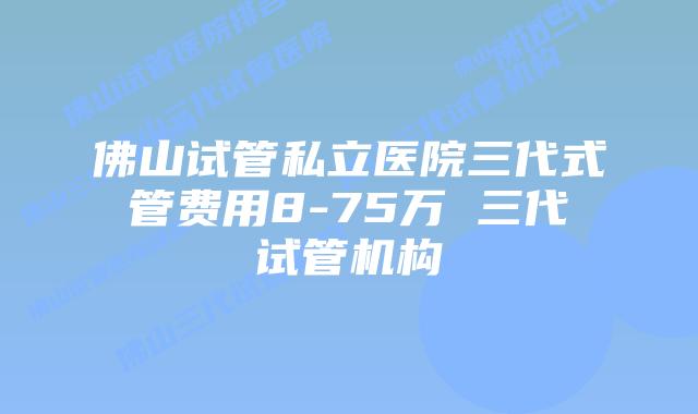 佛山试管私立医院三代式管费用8-75万 三代试管机构