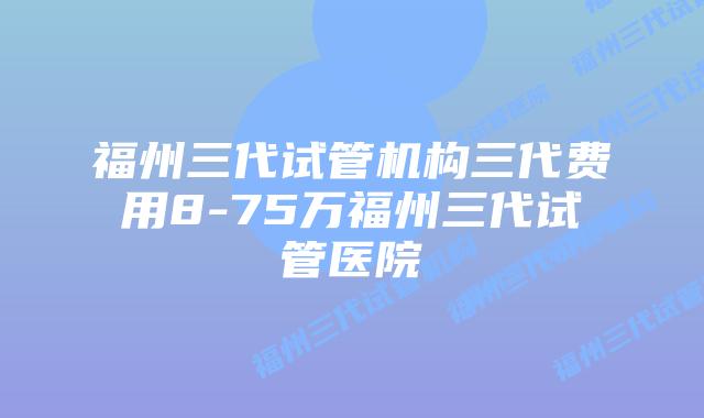 福州三代试管机构三代费用8-75万福州三代试管医院