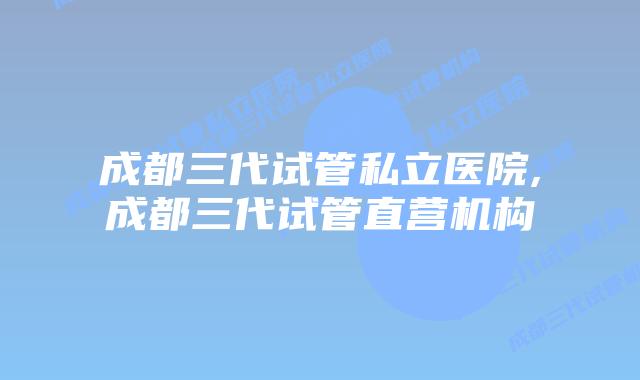 成都三代试管私立医院,成都三代试管直营机构