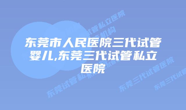 东莞市人民医院三代试管婴儿,东莞三代试管私立医院