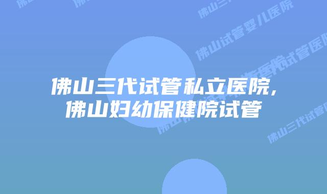 佛山三代试管私立医院,佛山妇幼保健院试管