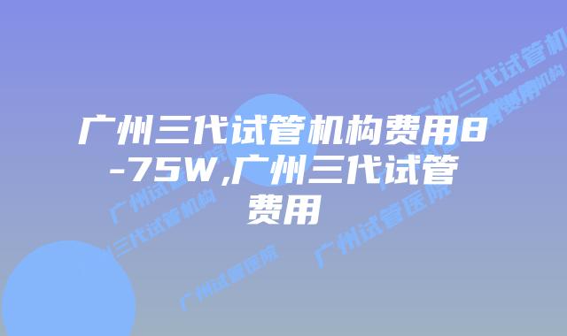 广州三代试管机构费用8-75W,广州三代试管费用