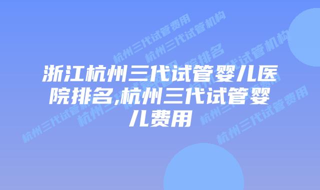 浙江杭州三代试管婴儿医院排名,杭州三代试管婴儿费用