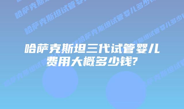 哈萨克斯坦三代试管婴儿费用大概多少钱?