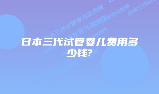 日本三代试管婴儿费用多少钱?