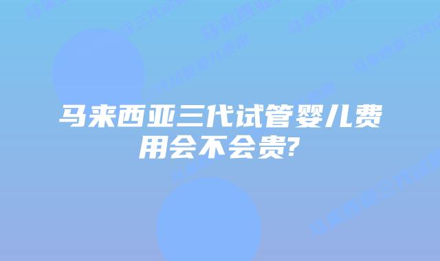 马来西亚三代试管婴儿费用会不会贵?