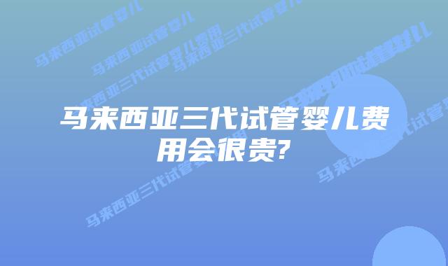 马来西亚三代试管婴儿费用会很贵?