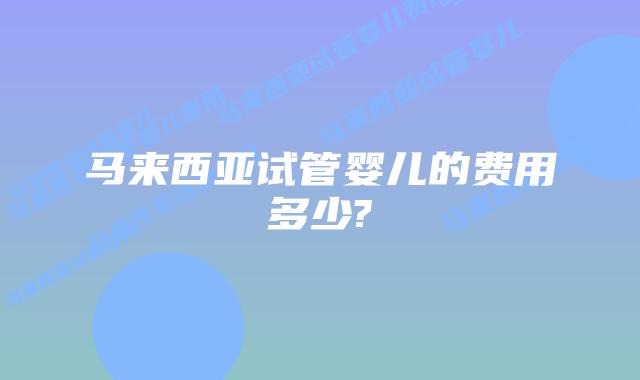 马来西亚试管婴儿的费用多少?