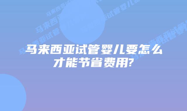 马来西亚试管婴儿要怎么才能节省费用?