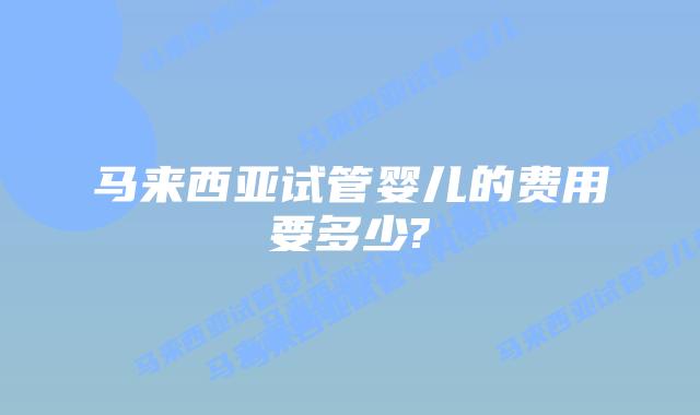 马来西亚试管婴儿的费用要多少?