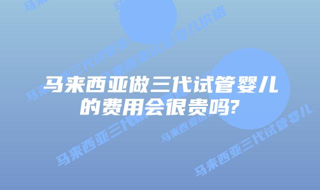 马来西亚做三代试管婴儿的费用会很贵吗?