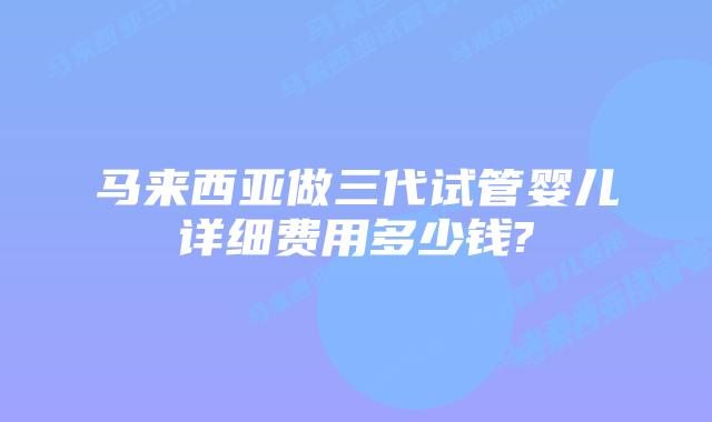 马来西亚做三代试管婴儿详细费用多少钱?