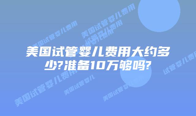 美国试管婴儿费用大约多少?准备10万够吗?