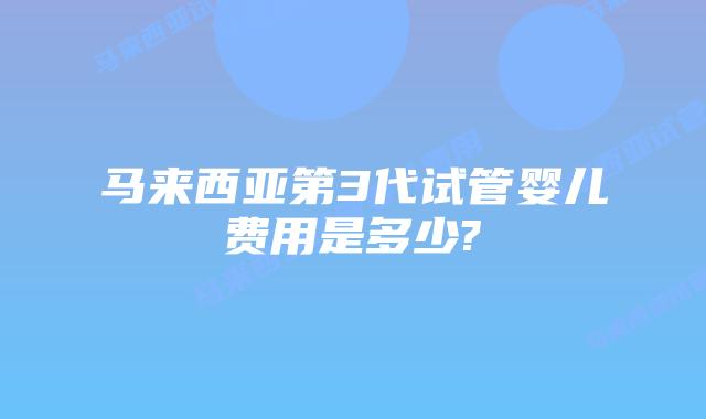 马来西亚第3代试管婴儿费用是多少?