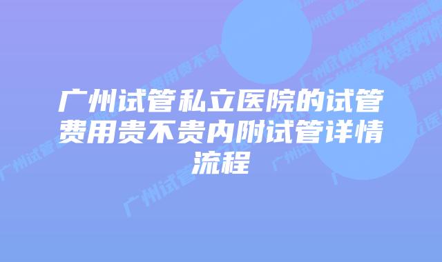广州试管私立医院的试管费用贵不贵内附试管详情流程