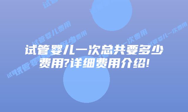 试管婴儿一次总共要多少费用?详细费用介绍!