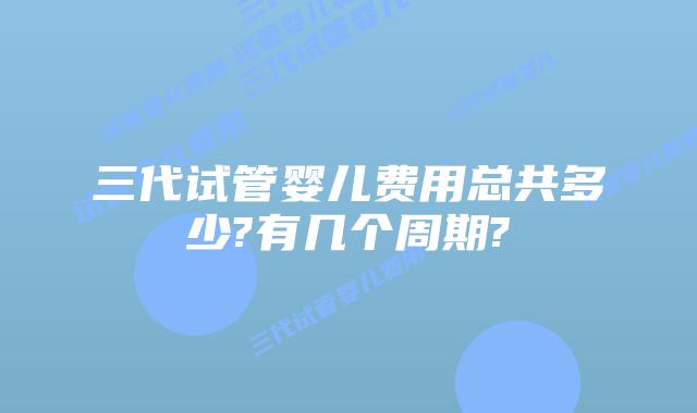 三代试管婴儿费用总共多少?有几个周期?