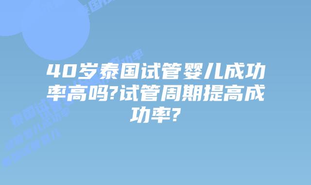 40岁泰国试管婴儿成功率高吗?试管周期提高成功率?