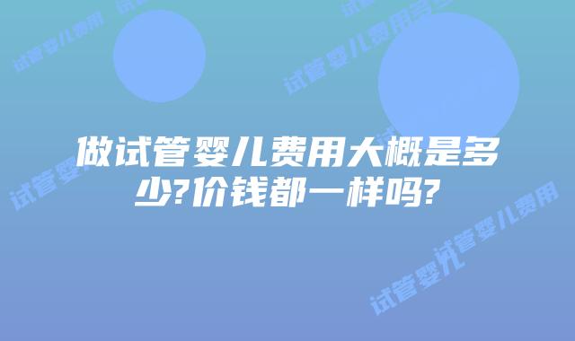 做试管婴儿费用大概是多少?价钱都一样吗?