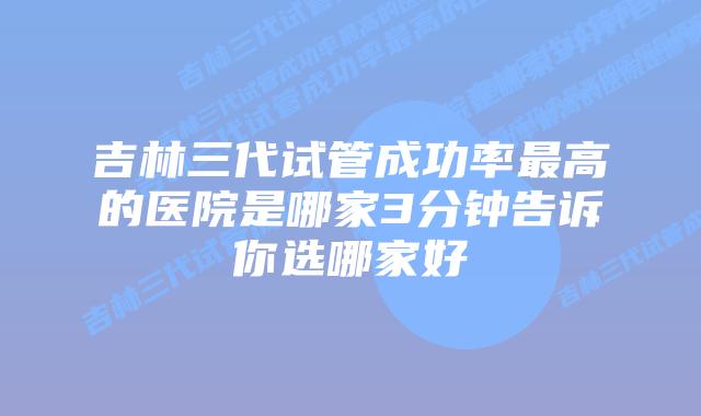 吉林三代试管成功率最高的医院是哪家3分钟告诉你选哪家好