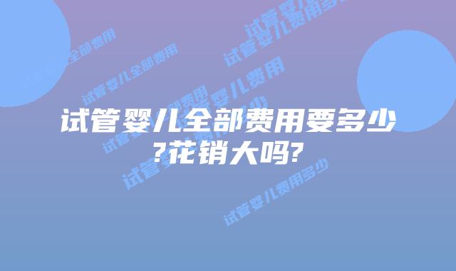 试管婴儿全部费用要多少?花销大吗?