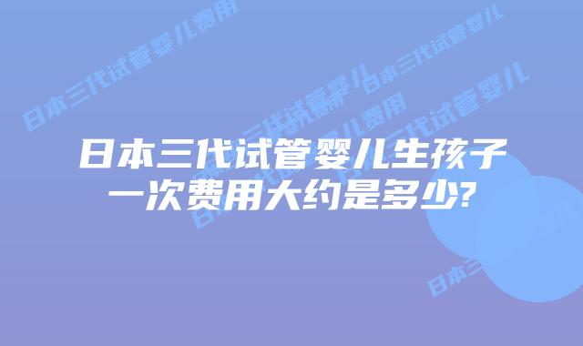 日本三代试管婴儿生孩子一次费用大约是多少?