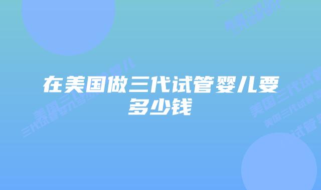 在美国做三代试管婴儿要多少钱