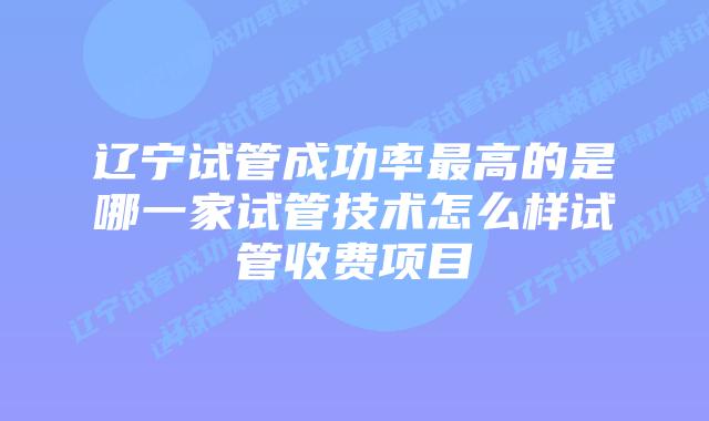 辽宁试管成功率最高的是哪一家试管技术怎么样试管收费项目