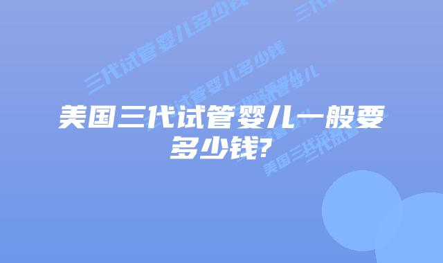 美国三代试管婴儿一般要多少钱?