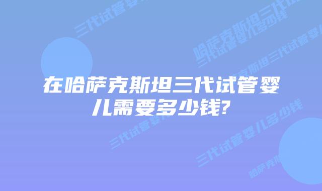 在哈萨克斯坦三代试管婴儿需要多少钱?