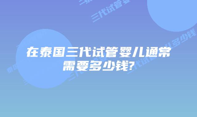 在泰国三代试管婴儿通常需要多少钱?