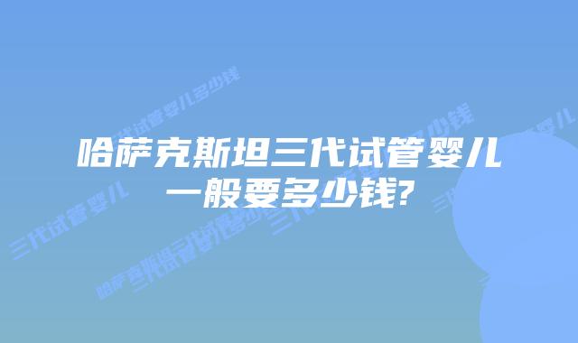 哈萨克斯坦三代试管婴儿一般要多少钱?