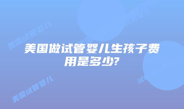 美国做试管婴儿生孩子费用是多少?