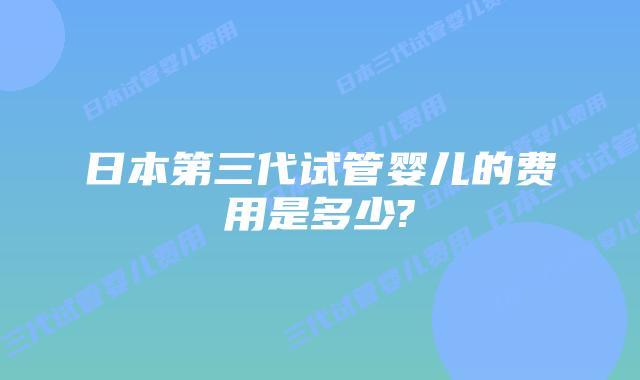 日本第三代试管婴儿的费用是多少?