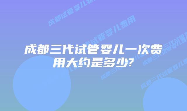 成都三代试管婴儿一次费用大约是多少?