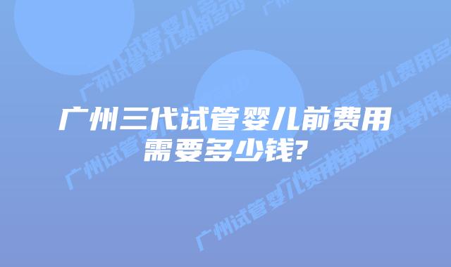 广州三代试管婴儿前费用需要多少钱?