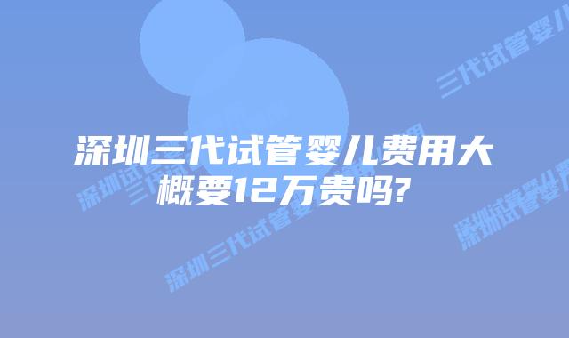 深圳三代试管婴儿费用大概要12万贵吗?