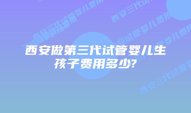 西安做第三代试管婴儿生孩子费用多少?