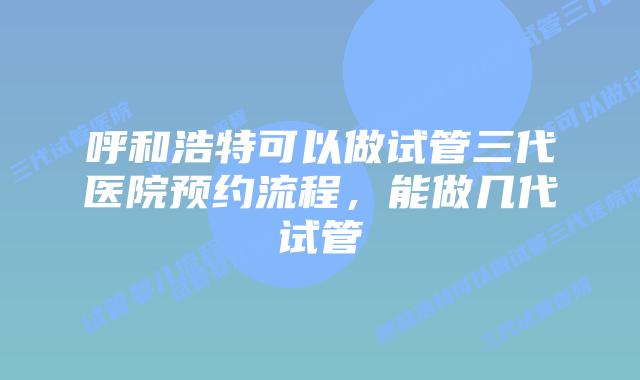 呼和浩特可以做试管三代医院预约流程,能做几代试管