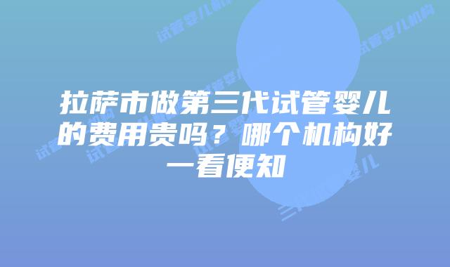 拉萨市做第三代试管婴儿的费用贵吗？哪个机构好一看便知