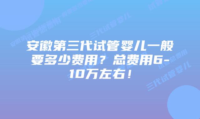 安徽第三代试管婴儿一般要多少费用？总费用6-10万左右！