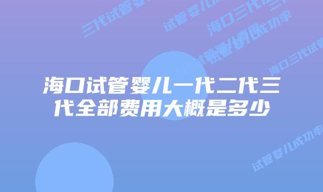 海口试管婴儿一代二代三代全部费用大概是多少